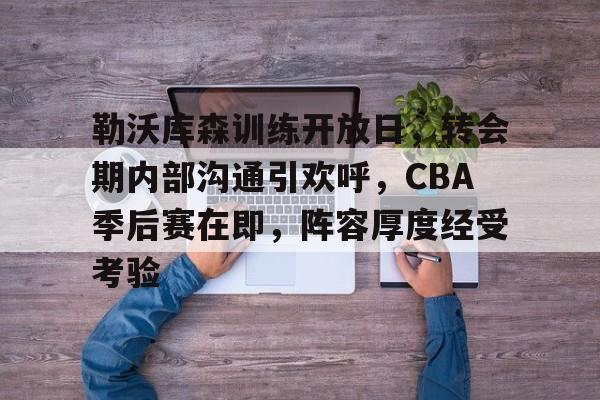 九游网页版-包含勒沃库森训练开放日，转会期内部沟通引欢呼，CBA季后赛在即，阵容厚度经受考验的词条