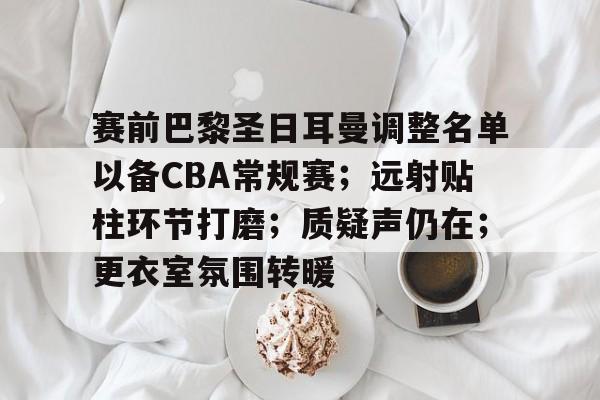 九游娱乐APP-包含赛前巴黎圣日耳曼调整名单以备CBA常规赛；远射贴柱环节打磨；质疑声仍在；更衣室氛围转暖的词条